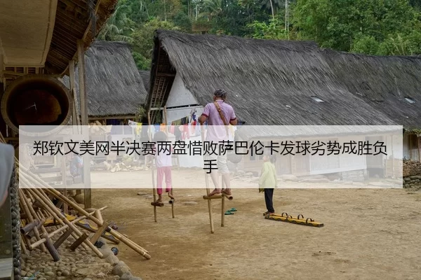 郑钦文美网半决赛两盘惜败萨巴伦卡发球劣势成胜负手