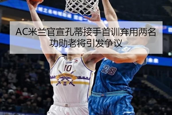 AC米兰官宣孔蒂接手首训弃用两名功勋老将引发争议