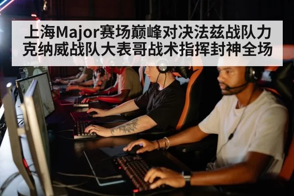 上海Major赛场巅峰对决法兹战队力克纳威战队大表哥战术指挥封神全场